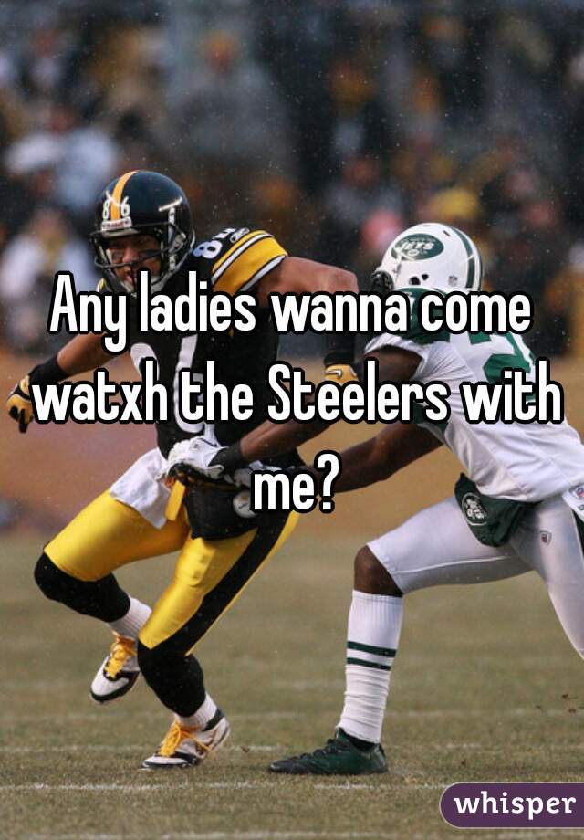 Any ladies wanna come watxh the Steelers with me?