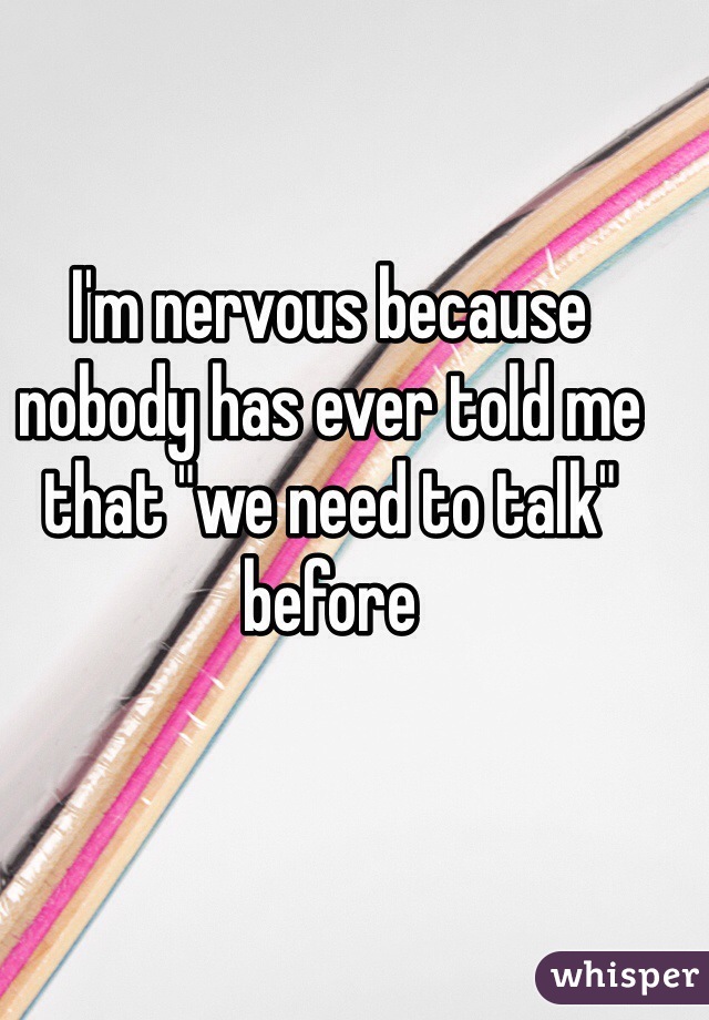 I'm nervous because nobody has ever told me that "we need to talk" before