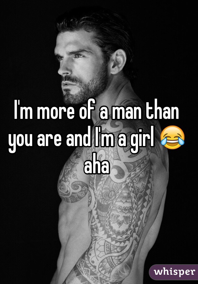 I'm more of a man than you are and I'm a girl 😂 aha 