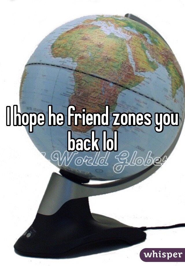 I hope he friend zones you back lol
