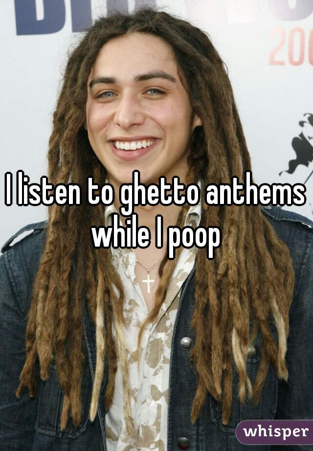 I listen to ghetto anthems while I poop 