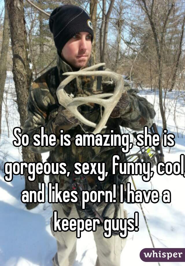 So she is amazing, she is gorgeous, sexy, funny, cool, and likes porn! I have a keeper guys!
