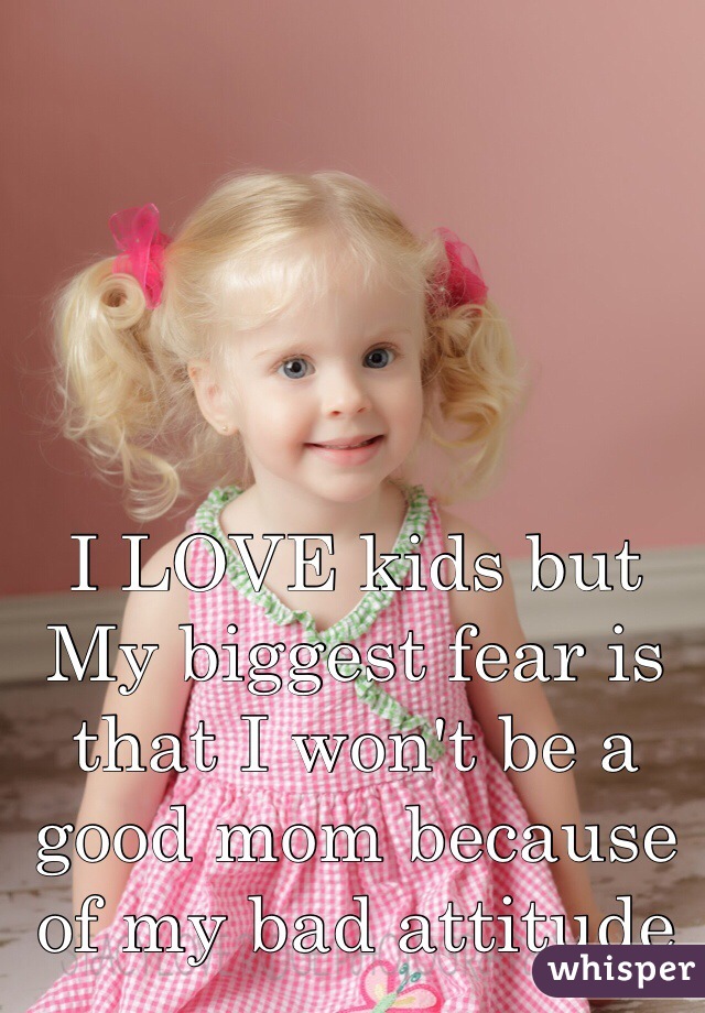 I LOVE kids but My biggest fear is that I won't be a good mom because of my bad attitude 