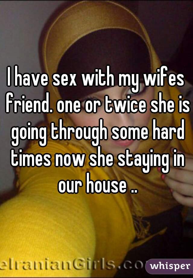 I have sex with my wifes friend. one or twice she is going through some hard times now she staying in our house ..