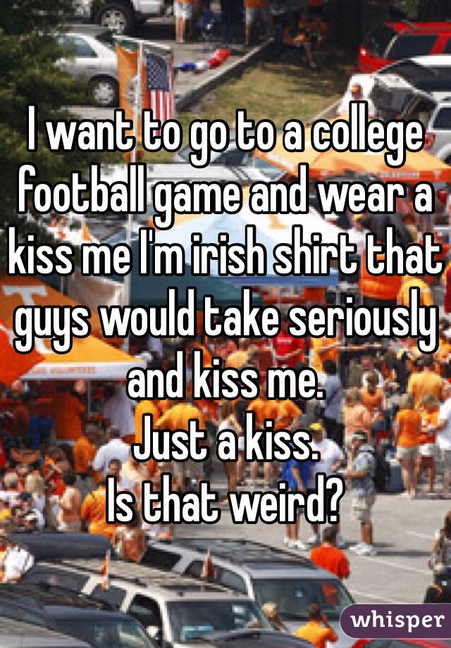 I want to go to a college football game and wear a kiss me I'm irish shirt that guys would take seriously and kiss me. 
Just a kiss. 
Is that weird?