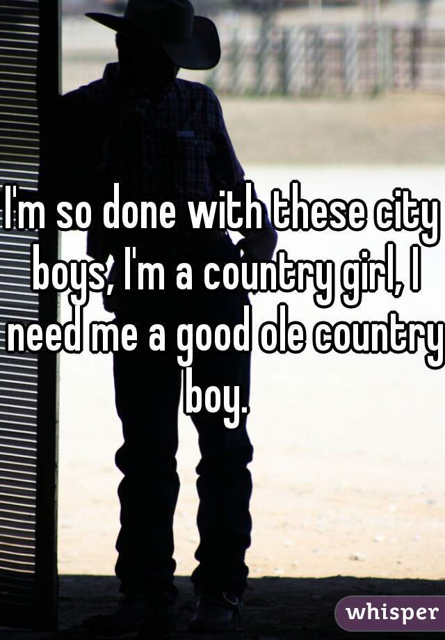 I'm so done with these city boys, I'm a country girl, I need me a good ole country boy.  
