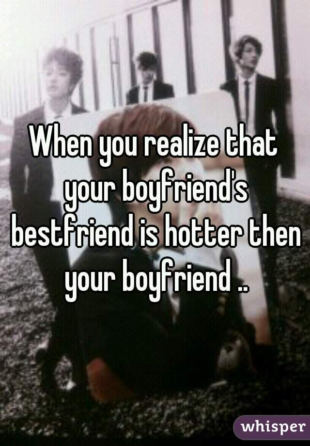 When you realize that your boyfriend's bestfriend is hotter then your boyfriend ..