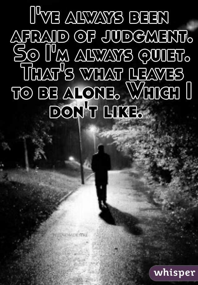 I've always been afraid of judgment. So I'm always quiet. That's what leaves to be alone. Which I don't like.  