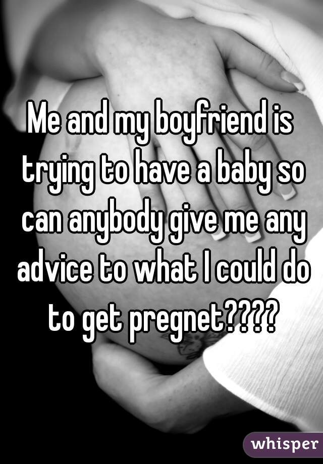 Me and my boyfriend is trying to have a baby so can anybody give me any advice to what I could do to get pregnet????