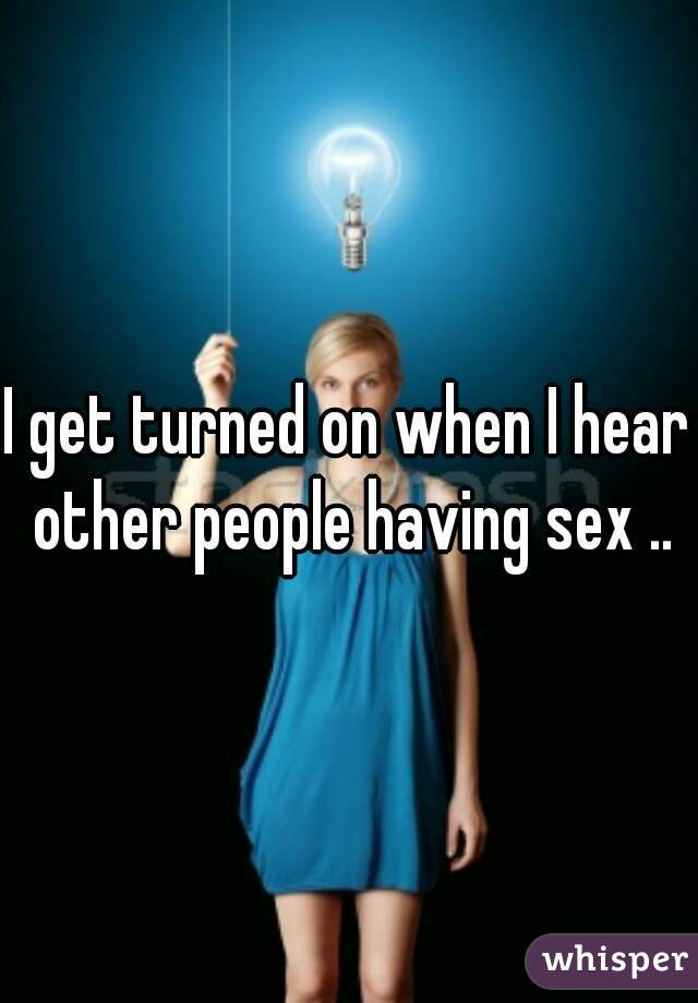 I get turned on when I hear other people having sex ..