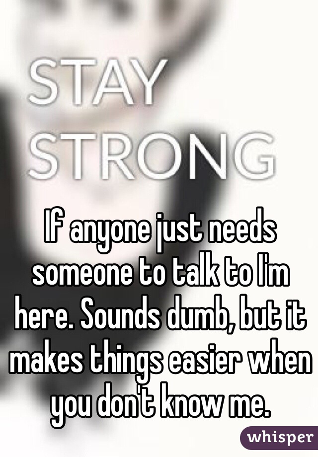 If anyone just needs someone to talk to I'm here. Sounds dumb, but it makes things easier when you don't know me.