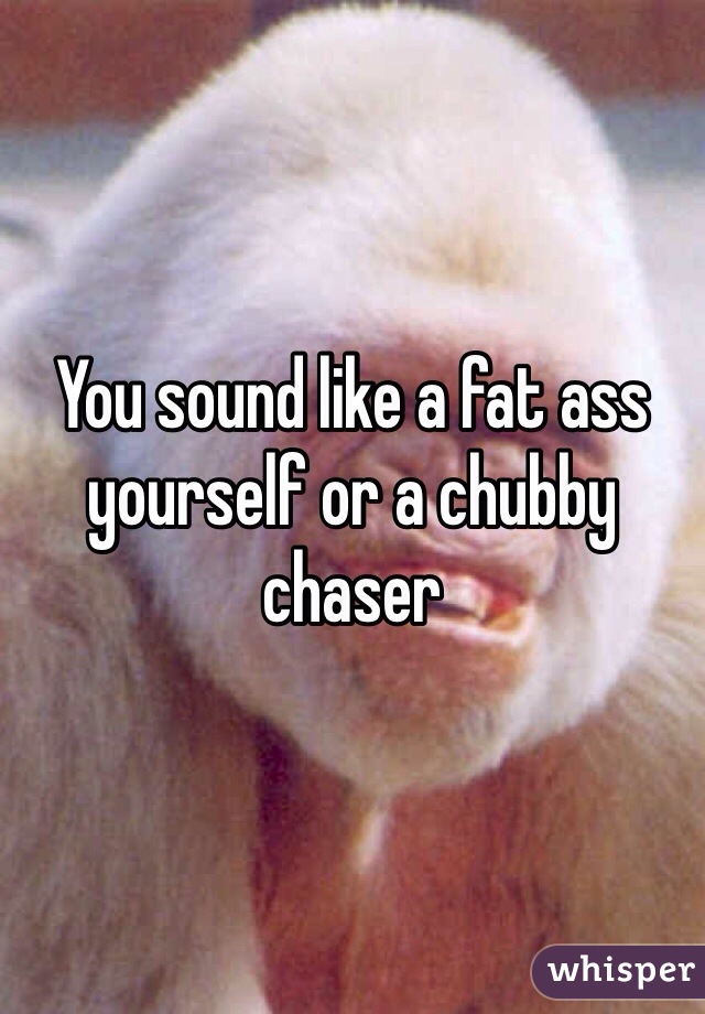 You sound like a fat ass yourself or a chubby chaser