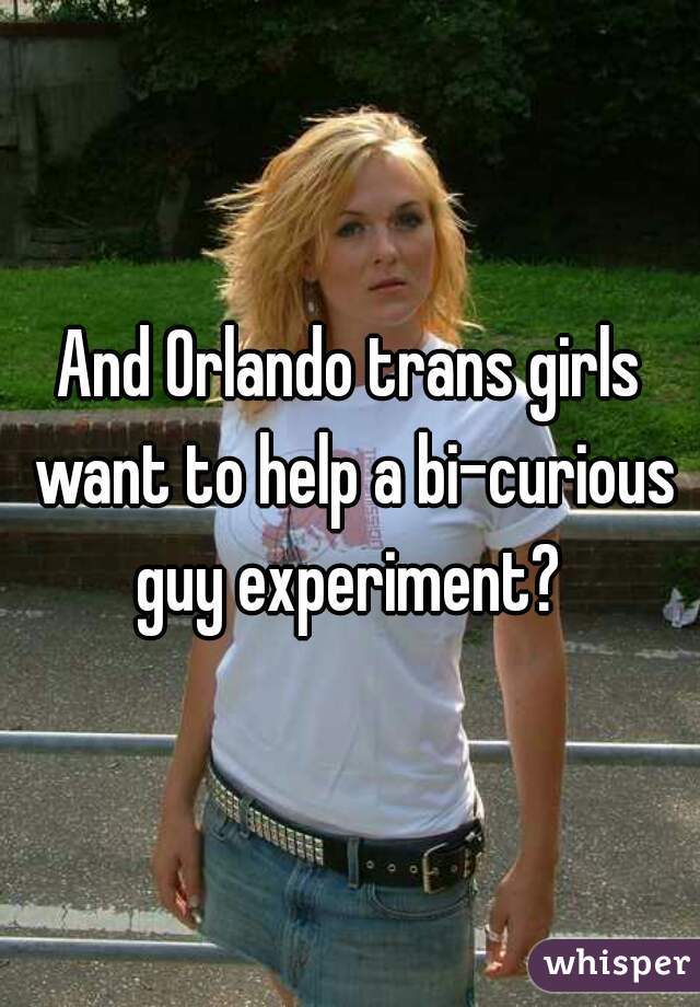 And Orlando trans girls want to help a bi-curious guy experiment? 