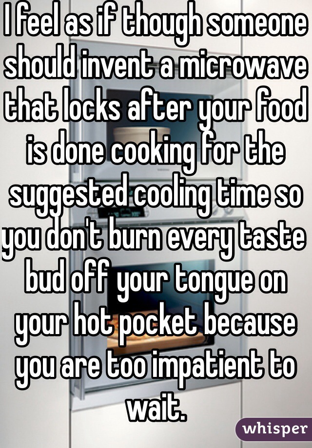 I feel as if though someone should invent a microwave that locks after your food is done cooking for the suggested cooling time so you don't burn every taste bud off your tongue on your hot pocket because you are too impatient to wait.  