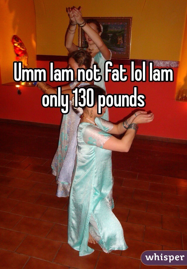 Umm Iam not fat lol Iam only 130 pounds 