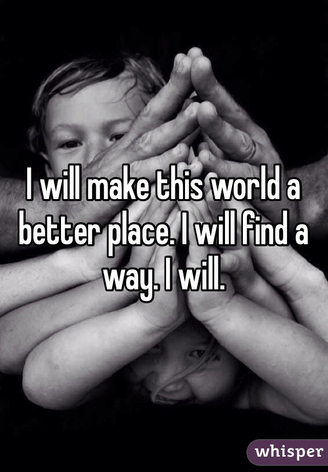 I will make this world a better place. I will find a way. I will.