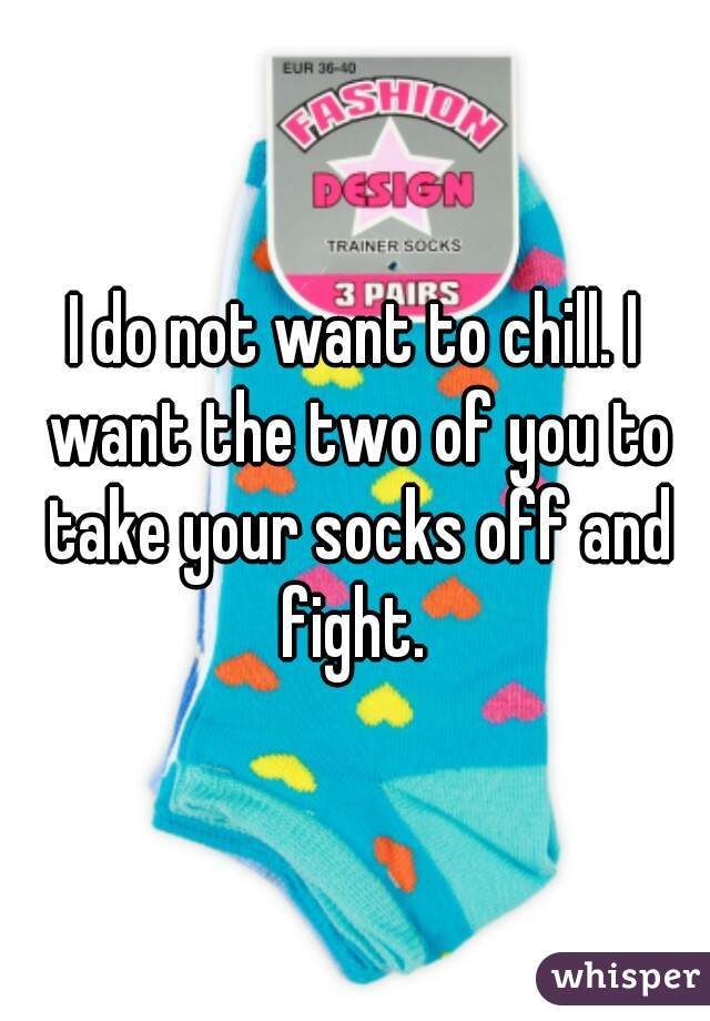 I do not want to chill. I want the two of you to take your socks off and fight. 
