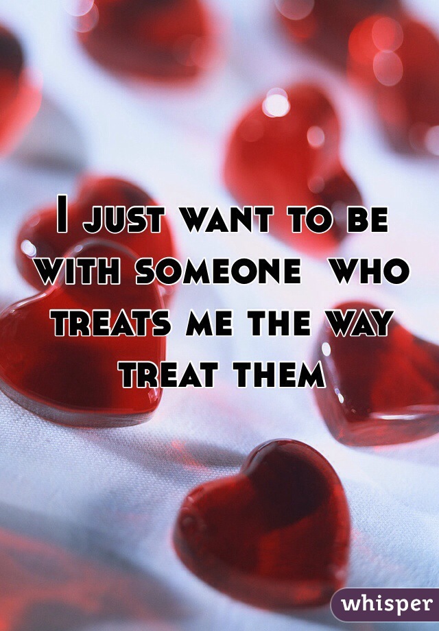 I just want to be with someone  who treats me the way treat them