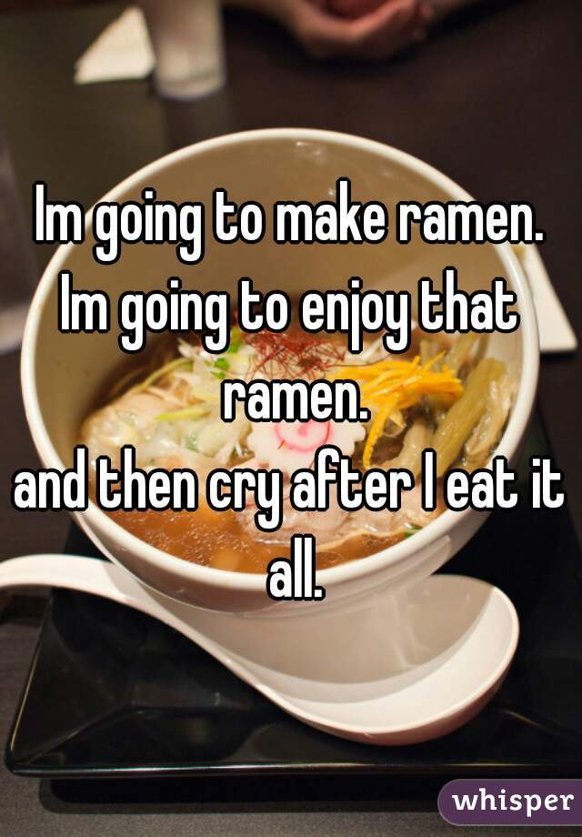 Im going to make ramen.
Im going to enjoy that ramen.
and then cry after I eat it all.