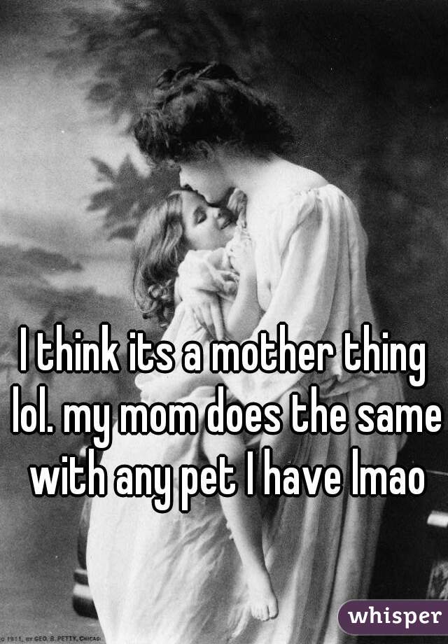 I think its a mother thing lol. my mom does the same with any pet I have lmao