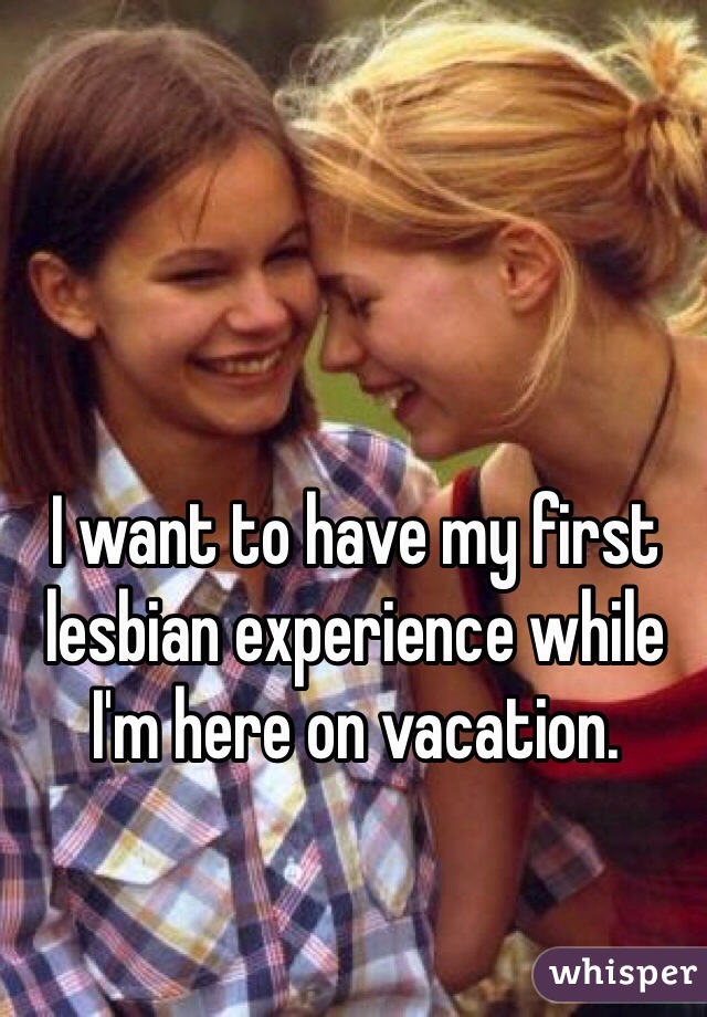 I want to have my first lesbian experience while I'm here on vacation.