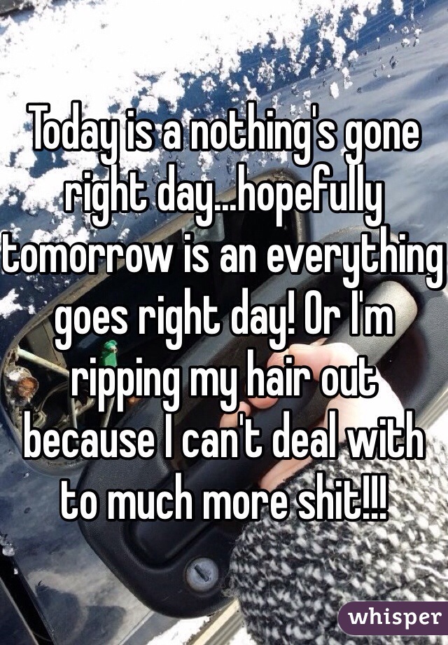 Today is a nothing's gone right day...hopefully tomorrow is an everything goes right day! Or I'm ripping my hair out because I can't deal with to much more shit!!!