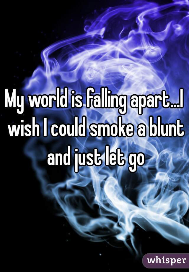 My world is falling apart...I wish I could smoke a blunt and just let go