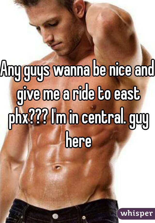 Any guys wanna be nice and give me a ride to east phx??? I'm in central. guy here