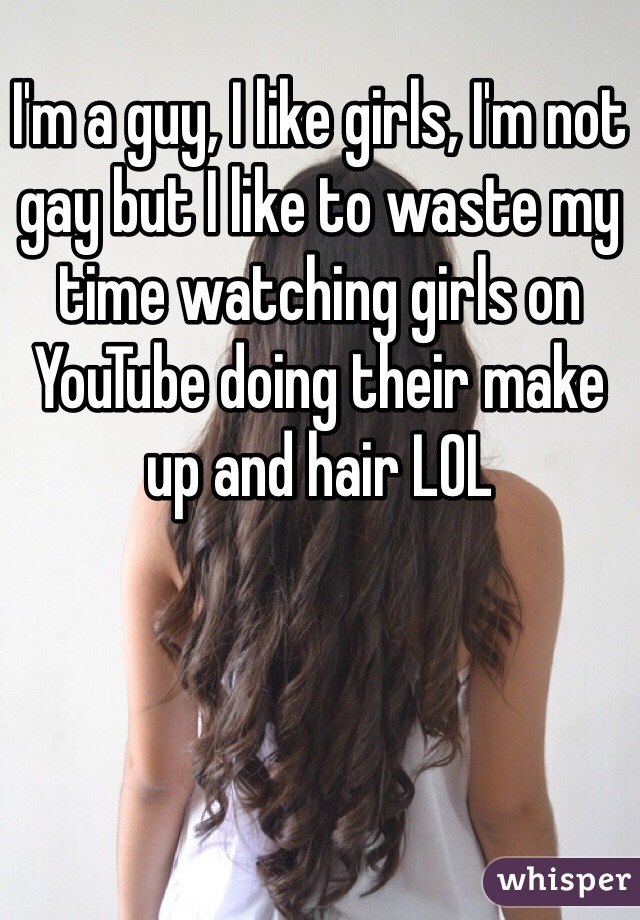 I'm a guy, I like girls, I'm not gay but I like to waste my time watching girls on YouTube doing their make up and hair LOL 