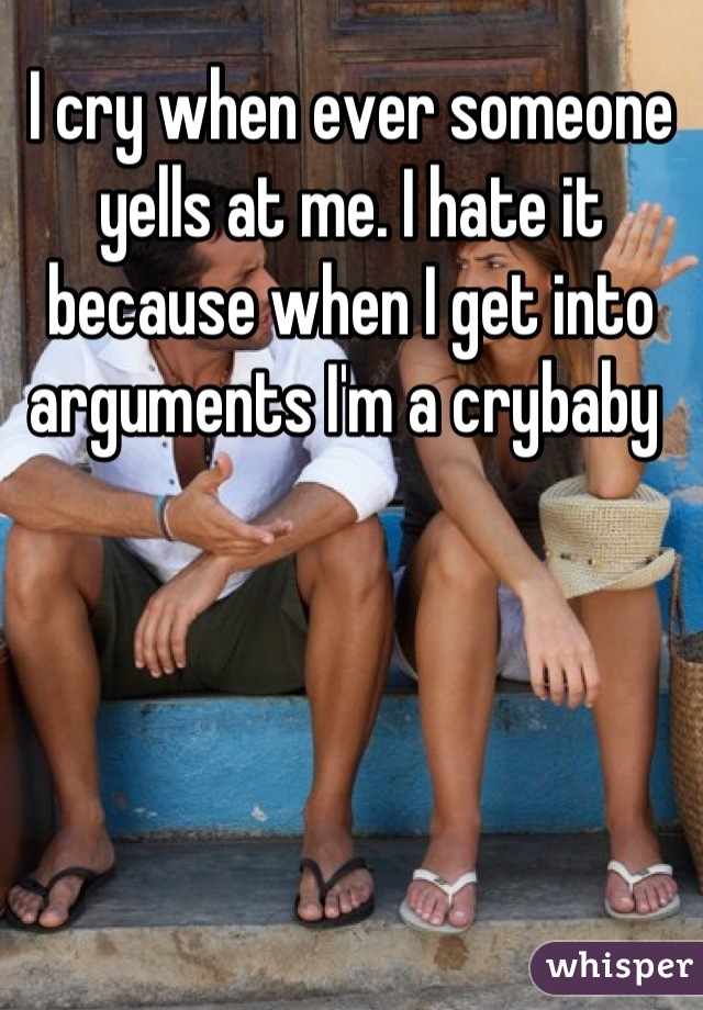 I cry when ever someone yells at me. I hate it because when I get into arguments I'm a crybaby 