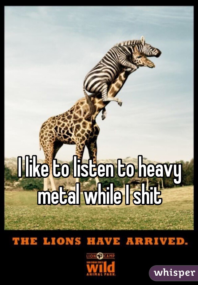 I like to listen to heavy metal while I shit