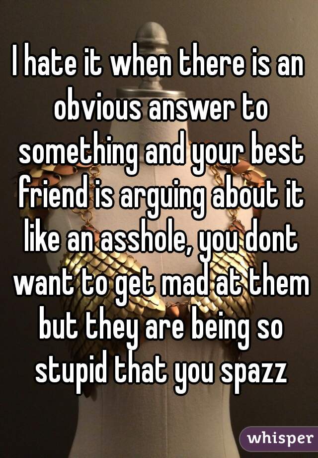 I hate it when there is an obvious answer to something and your best friend is arguing about it like an asshole, you dont want to get mad at them but they are being so stupid that you spazz