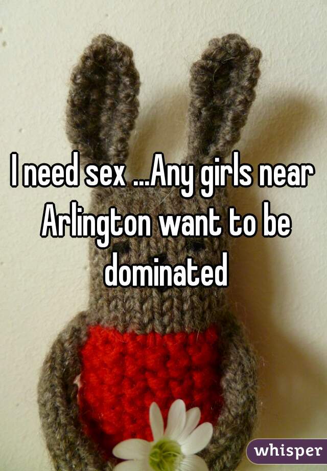 I need sex ...Any girls near Arlington want to be dominated