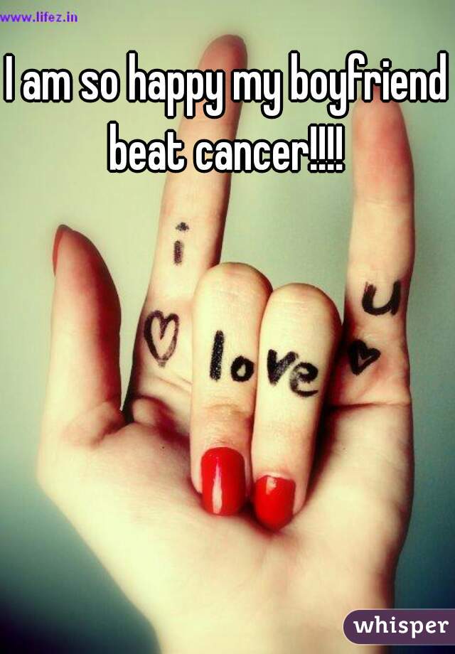 I am so happy my boyfriend beat cancer!!!! 