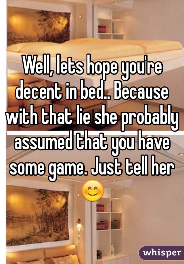 Well, lets hope you're decent in bed.. Because with that lie she probably assumed that you have some game. Just tell her 😊