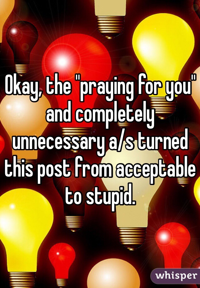 Okay, the "praying for you" and completely unnecessary a/s turned this post from acceptable to stupid.