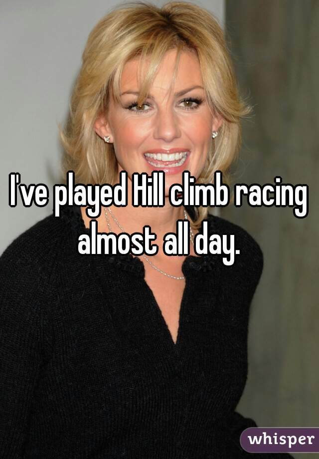 I've played Hill climb racing almost all day. 