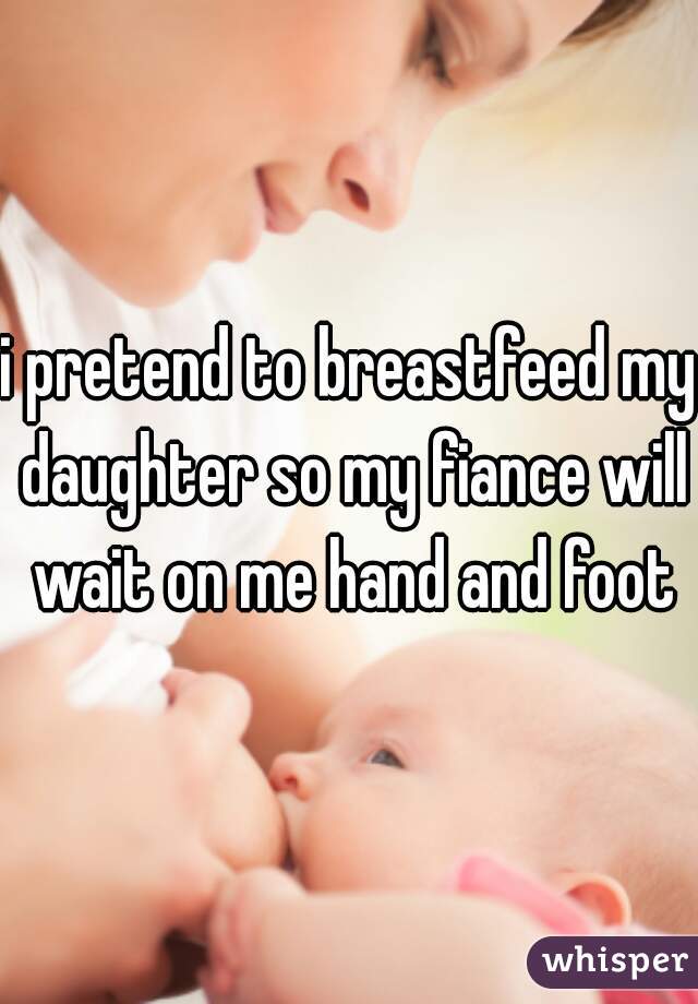 i pretend to breastfeed my daughter so my fiance will wait on me hand and foot