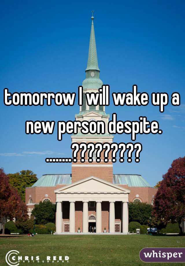 tomorrow I will wake up a new person despite. ........?????????