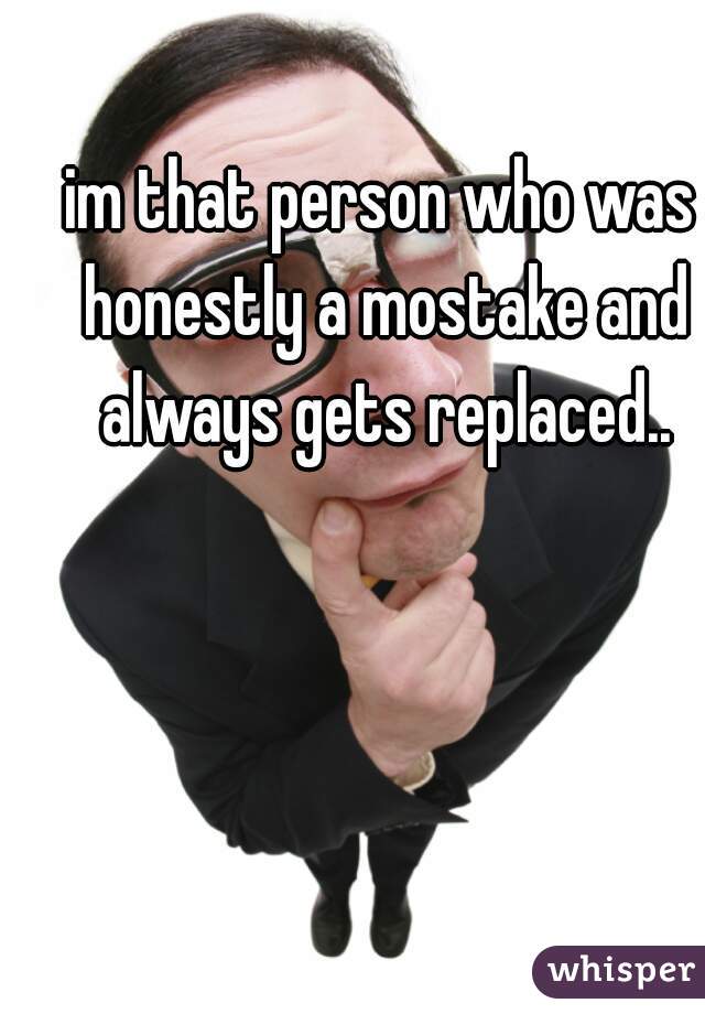 im that person who was honestly a mostake and always gets replaced..