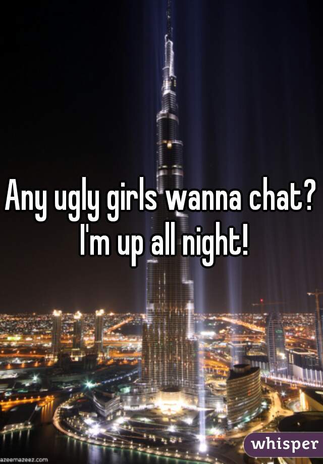 Any ugly girls wanna chat? I'm up all night!