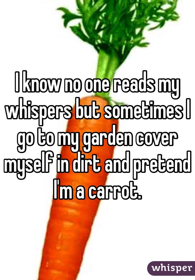 I know no one reads my whispers but sometimes I go to my garden cover myself in dirt and pretend I'm a carrot.