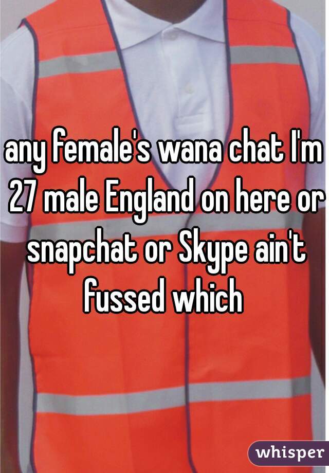any female's wana chat I'm 27 male England on here or snapchat or Skype ain't fussed which 