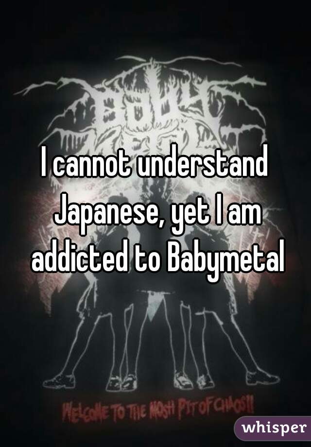 I cannot understand Japanese, yet I am addicted to Babymetal
