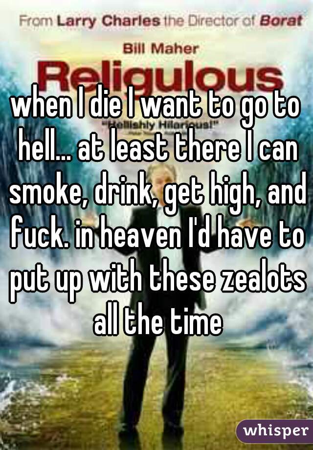 when I die I want to go to hell... at least there I can smoke, drink, get high, and fuck. in heaven I'd have to put up with these zealots all the time