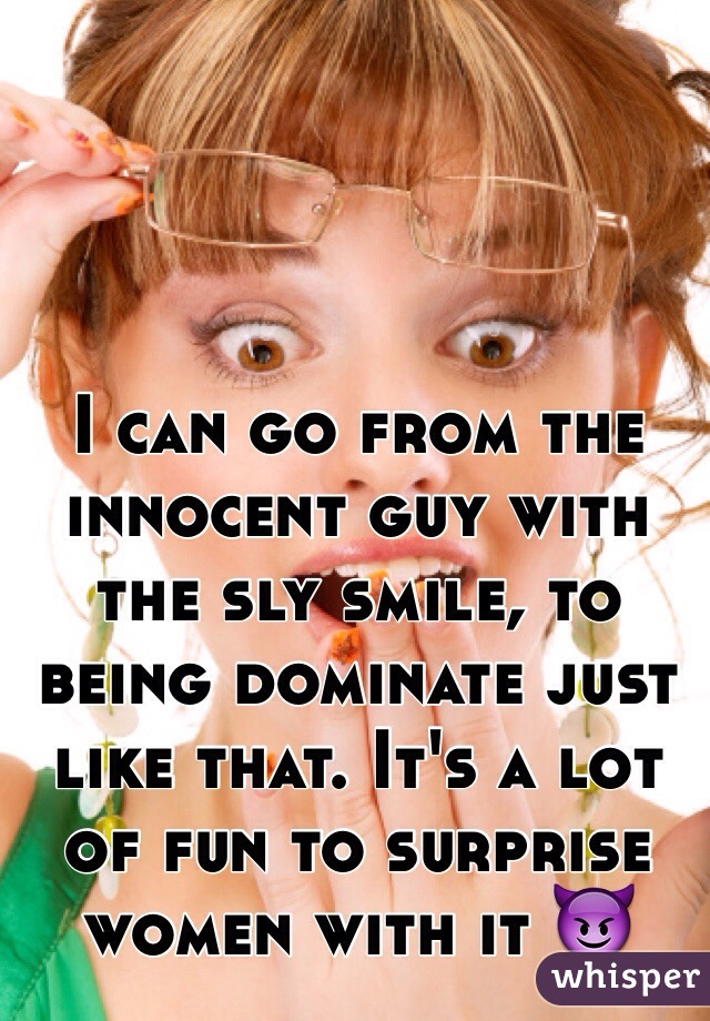 I can go from the innocent guy with the sly smile, to being dominate just like that. It's a lot of fun to surprise women with it 😈