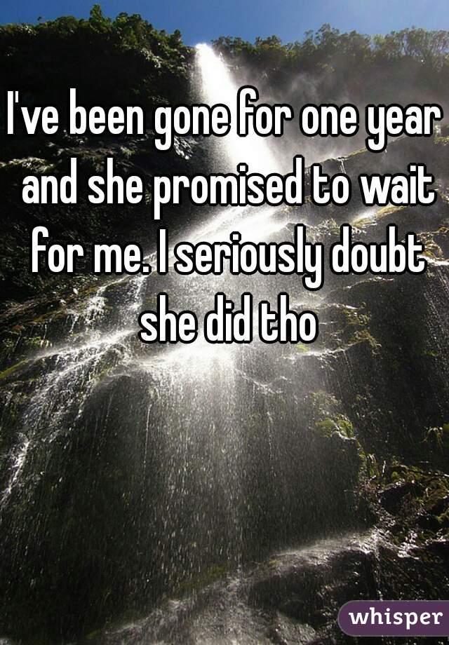 I've been gone for one year and she promised to wait for me. I seriously doubt she did tho