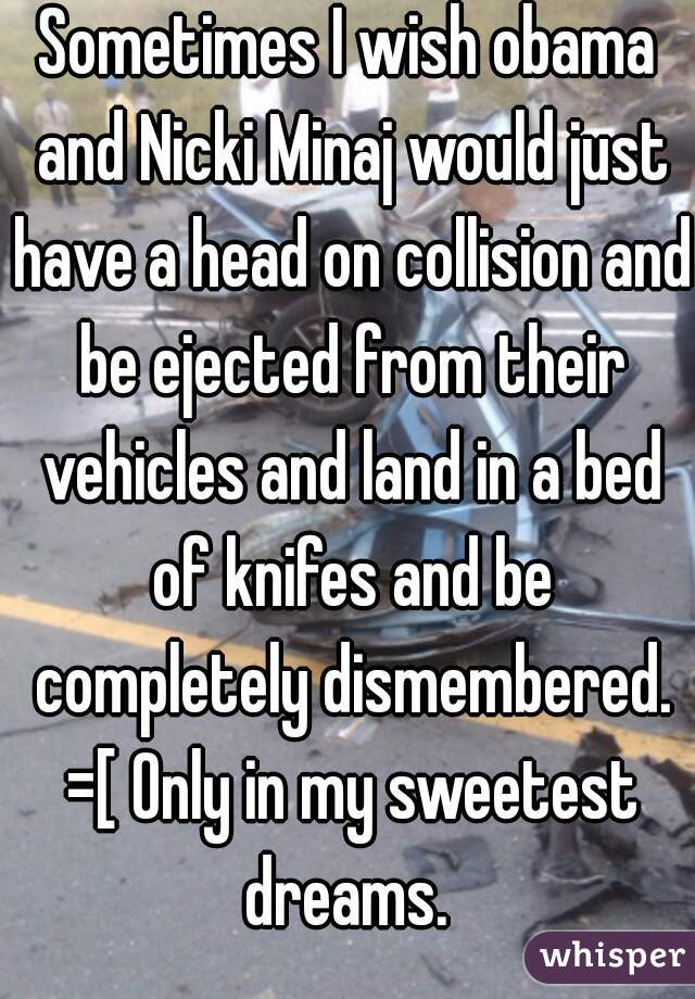 Sometimes I wish obama and Nicki Minaj would just have a head on collision and be ejected from their vehicles and land in a bed of knifes and be completely dismembered. =[ Only in my sweetest dreams. 