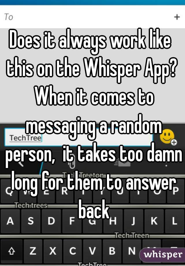 Does it always work like  this on the Whisper App?  When it comes to messaging a random person,  it takes too damn long for them to answer back