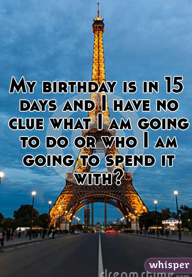 My birthday is in 15 days and I have no clue what I am going to do or who I am going to spend it with?